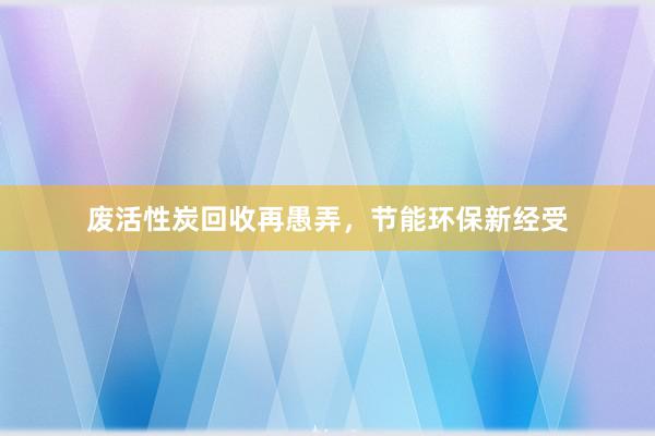 废活性炭回收再愚弄,节能环保新经受